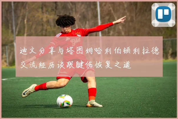 迪文分享与塔图姆哈利伯顿利拉德交流经历谈跟腱伤恢复之道