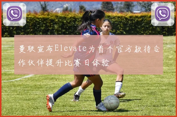 曼联宣布Elevate为首个官方款待合作伙伴提升比赛日体验