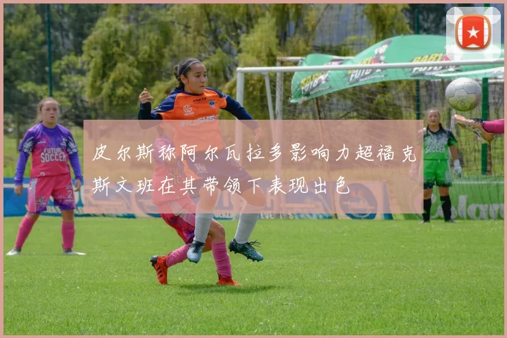 皮尔斯称阿尔瓦拉多影响力超福克斯文班在其带领下表现出色
