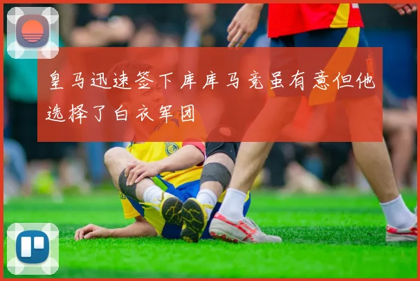 皇马迅速签下库库马竞虽有意但他选择了白衣军团