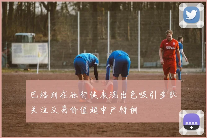 巴格利在独行侠表现出色吸引多队关注交易价值超中产特例