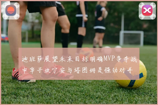 迪班萨展望未来目标明确MVP争夺战中华子坎宁安与塔图姆是强劲对手