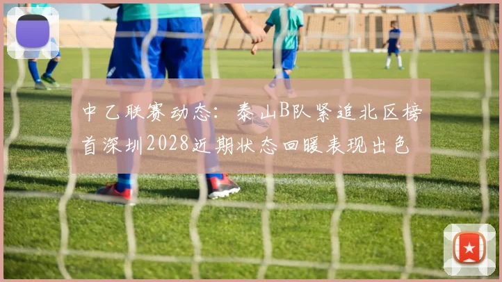 中乙联赛动态：泰山B队紧追北区榜首深圳2028近期状态回暖表现出色