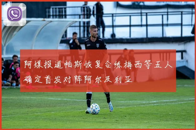 阿媒报道帕斯恢复合练梅西等五人确定首发对阵阿尔及利亚
