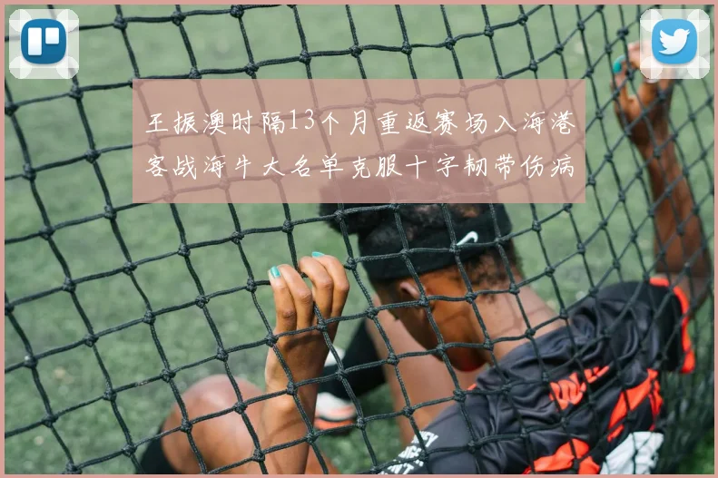 王振澳时隔13个月重返赛场入海港客战海牛大名单克服十字韧带伤病挑战