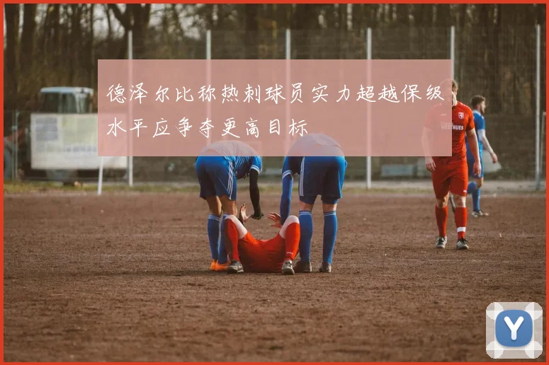 德泽尔比称热刺球员实力超越保级水平应争夺更高目标