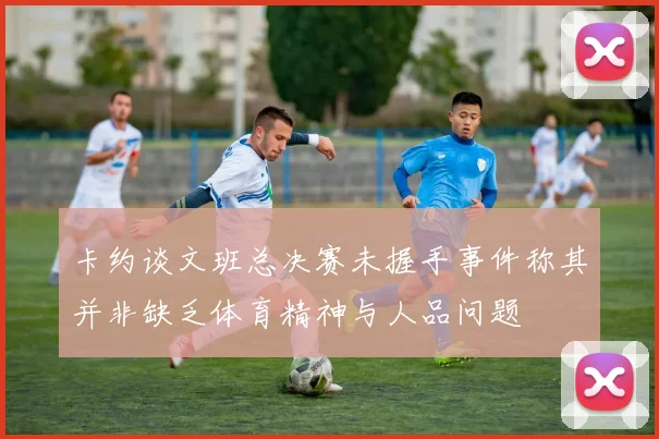 卡约谈文班总决赛未握手事件称其并非缺乏体育精神与人品问题
